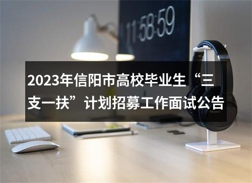 2023年信阳市高校毕业生“三支一扶”计划招募工作面试公告 图片