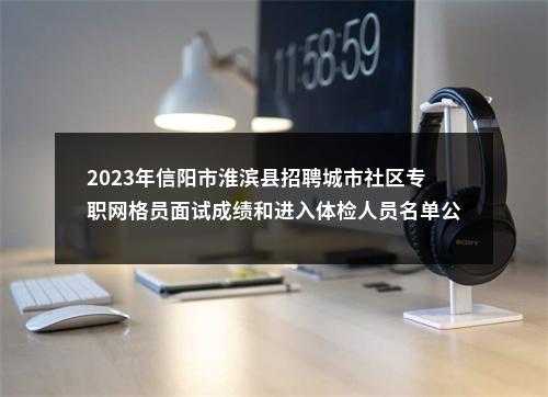 2023年信阳市淮滨县招聘城市社区专职网格员面试成绩和进入体检人员名单公示 图片