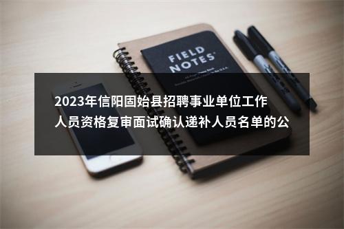 2023年信阳固始县招聘事业单位工作人员资格复审面试确认递补人员名单的公告（招才引智） 图片