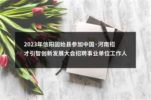 2023年信阳固始县参加中国·河南招才引智创新发展大会招聘事业单位工作人员考察递补人员的公告 图片