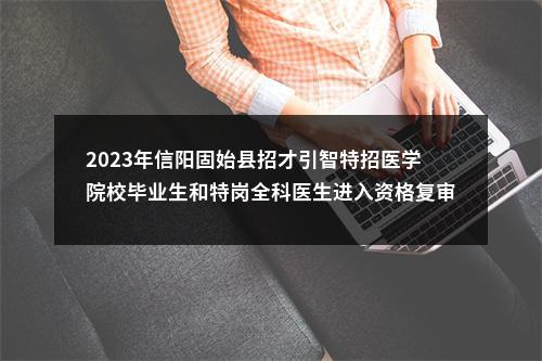 2023年信阳固始县招才引智特招医学院校毕业生和特岗全科医生进入资格复审面试确认人员名单的公告 图片