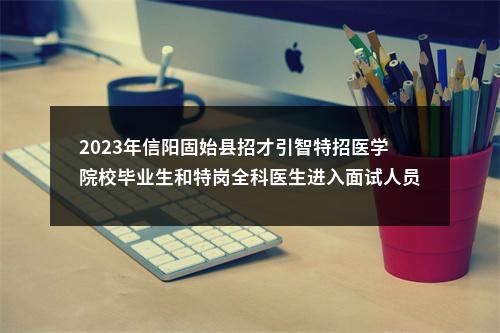 2023年信阳固始县招才引智特招医学院校毕业生和特岗全科医生进入面试人员总成绩的公告 图片
