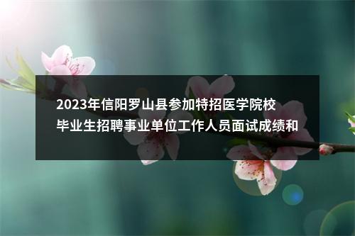 2023年信阳罗山县参加特招医学院校毕业生招聘事业单位工作人员面试成绩和进入体检人员名单公示 图片